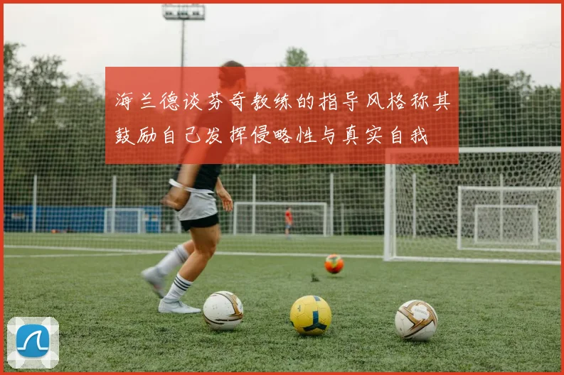 海兰德谈芬奇教练的指导风格称其鼓励自己发挥侵略性与真实自我