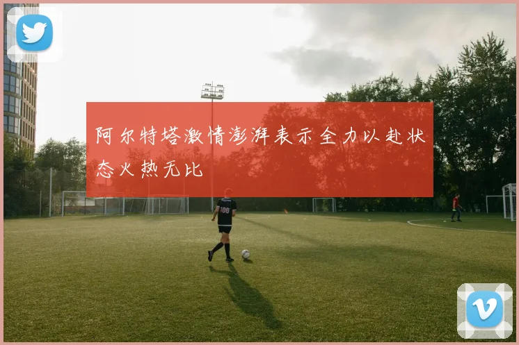 阿尔特塔激情澎湃表示全力以赴状态火热无比
