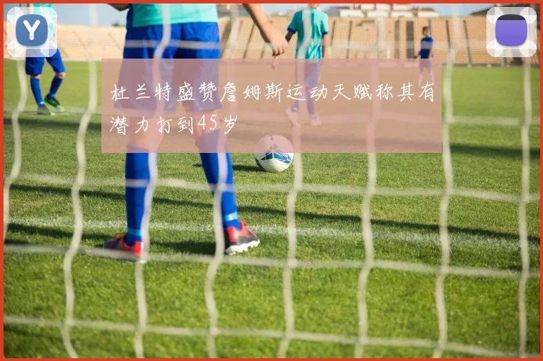 杜兰特盛赞詹姆斯运动天赋称其有潜力打到45岁