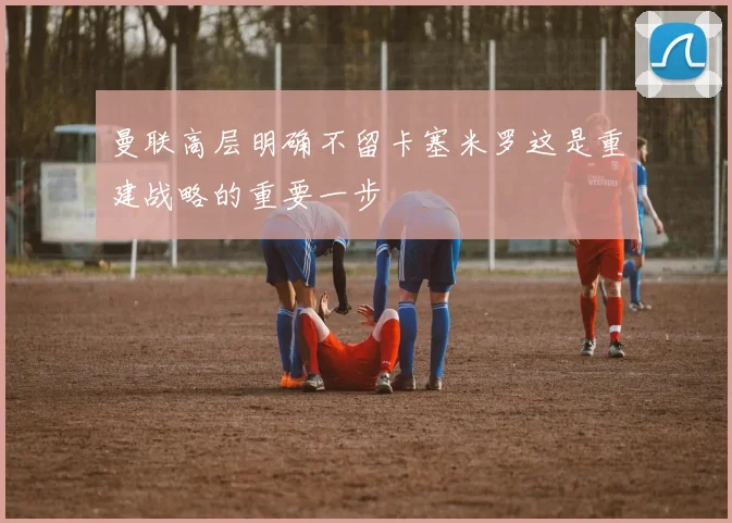 曼联高层明确不留卡塞米罗这是重建战略的重要一步