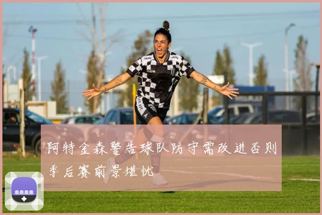 阿特金森警告球队防守需改进否则季后赛前景堪忧